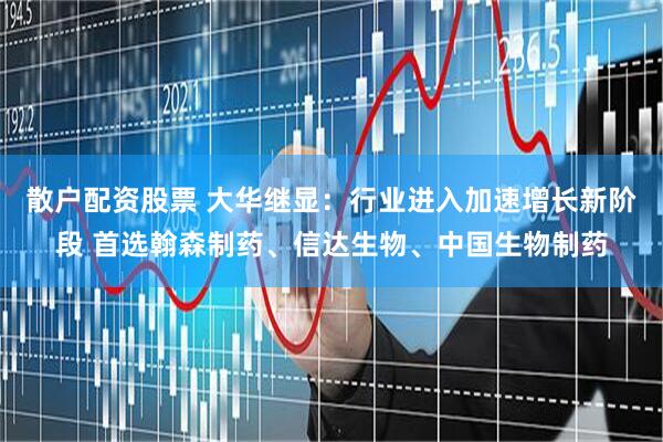散户配资股票 大华继显：行业进入加速增长新阶段 首选翰森制药、信达生物、中国生物制药