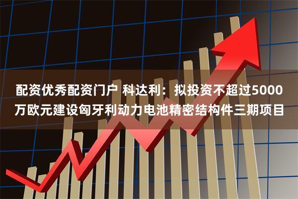 配资优秀配资门户 科达利：拟投资不超过5000万欧元建设匈牙利动力电池精密结构件三期项目