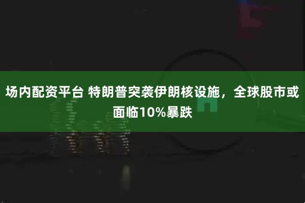 场内配资平台 特朗普突袭伊朗核设施，全球股市或面临10%暴跌