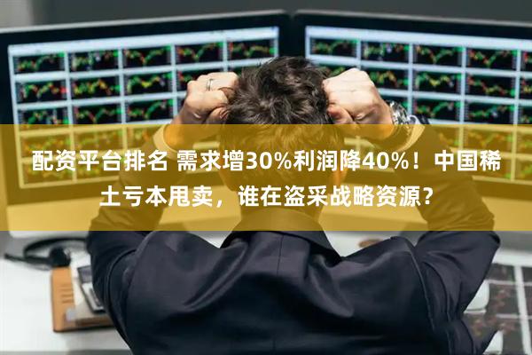配资平台排名 需求增30%利润降40%！中国稀土亏本甩卖，谁在盗采战略资源？