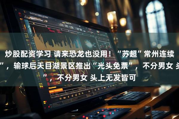 炒股配资学习 请来恐龙也没用！“苏超”常州连续5轮被“剃光”，输球后天目湖景区推出“光头免票”，不分男女 头上无发皆可