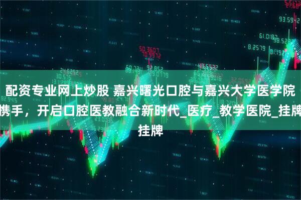 配资专业网上炒股 嘉兴曙光口腔与嘉兴大学医学院携手，开启口腔医教融合新时代_医疗_教学医院_挂牌
