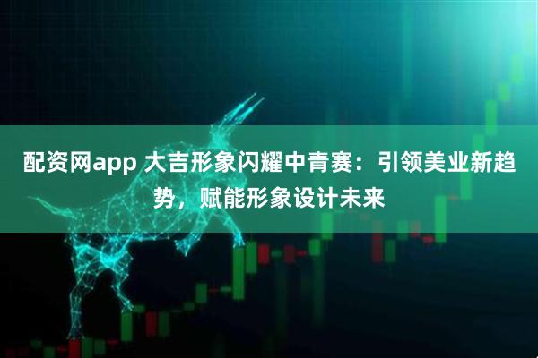 配资网app 大吉形象闪耀中青赛：引领美业新趋势，赋能形象设计未来