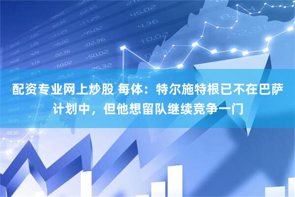 配资专业网上炒股 每体：特尔施特根已不在巴萨计划中，但他想留队继续竞争一门