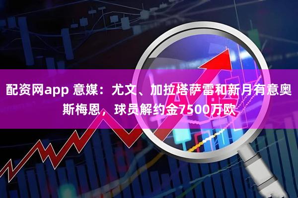 配资网app 意媒：尤文、加拉塔萨雷和新月有意奥斯梅恩，球员解约金7500万欧
