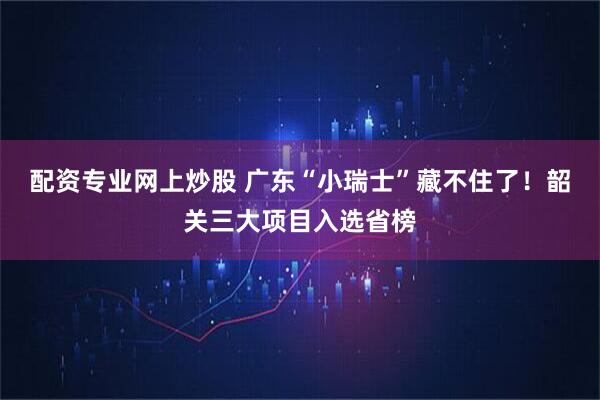 配资专业网上炒股 广东“小瑞士”藏不住了！韶关三大项目入选省榜