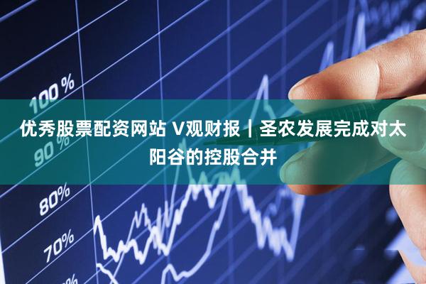 优秀股票配资网站 V观财报｜圣农发展完成对太阳谷的控股合并