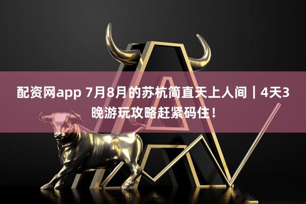 配资网app 7月8月的苏杭简直天上人间｜4天3晚游玩攻略赶紧码住！