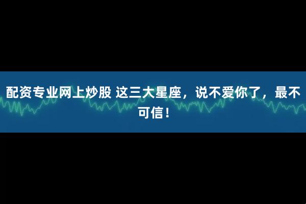 配资专业网上炒股 这三大星座，说不爱你了，最不可信！