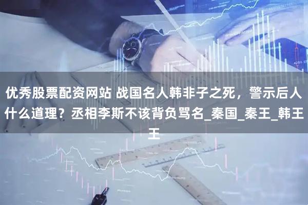 优秀股票配资网站 战国名人韩非子之死，警示后人什么道理？丞相李斯不该背负骂名_秦国_秦王_韩王