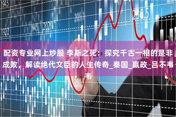 配资专业网上炒股 李斯之死：探究千古一相的是非成败，解读绝代文臣的人生传奇_秦国_嬴政_吕不韦