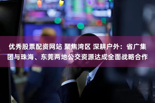 优秀股票配资网站 聚焦湾区 深耕户外：省广集团与珠海、东莞两地公交资源达成全面战略合作