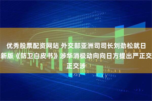 优秀股票配资网站 外交部亚洲司司长刘劲松就日本新版《防卫白皮书》涉华消极动向向日方提出严正交涉