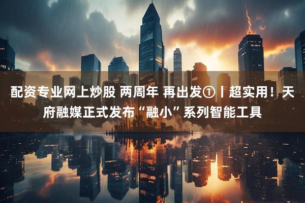 配资专业网上炒股 两周年 再出发①丨超实用！天府融媒正式发布“融小”系列智能工具