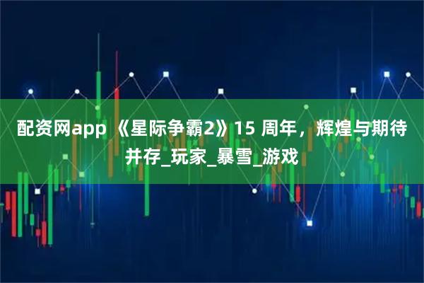 配资网app 《星际争霸2》15 周年，辉煌与期待并存_玩家_暴雪_游戏