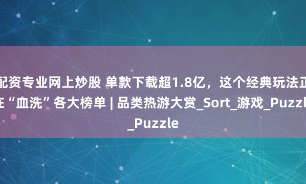 配资专业网上炒股 单款下载超1.8亿，这个经典玩法正在“血洗”各大榜单 | 品类热游大赏_Sort_游戏_Puzzle