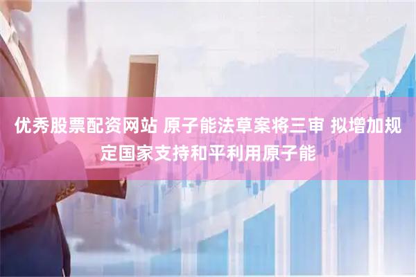 优秀股票配资网站 原子能法草案将三审 拟增加规定国家支持和平利用原子能