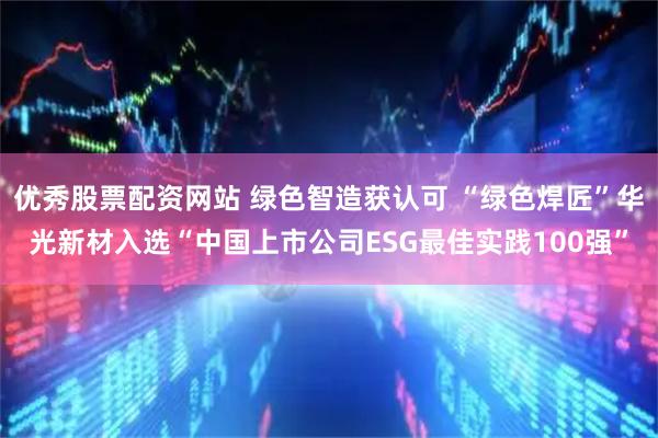 优秀股票配资网站 绿色智造获认可 “绿色焊匠”华光新材入选“中国上市公司ESG最佳实践100强”